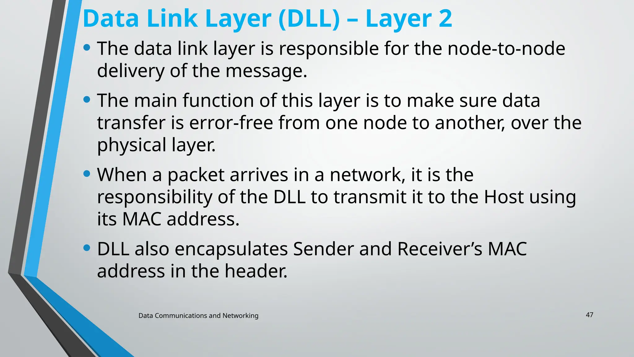 Data Communications and Networking 47
Data Link Layer (DLL) – Layer 2
• The data link layer is responsible for the node-to-node
delivery of the message.
• The main function of this layer is to make sure data
transfer is error-free from one node to another, over the
physical layer.
• When a packet arrives in a network, it is the
responsibility of the DLL to transmit it to the Host using
its MAC address.
• DLL also encapsulates Sender and Receiver’s MAC
address in the header.
 