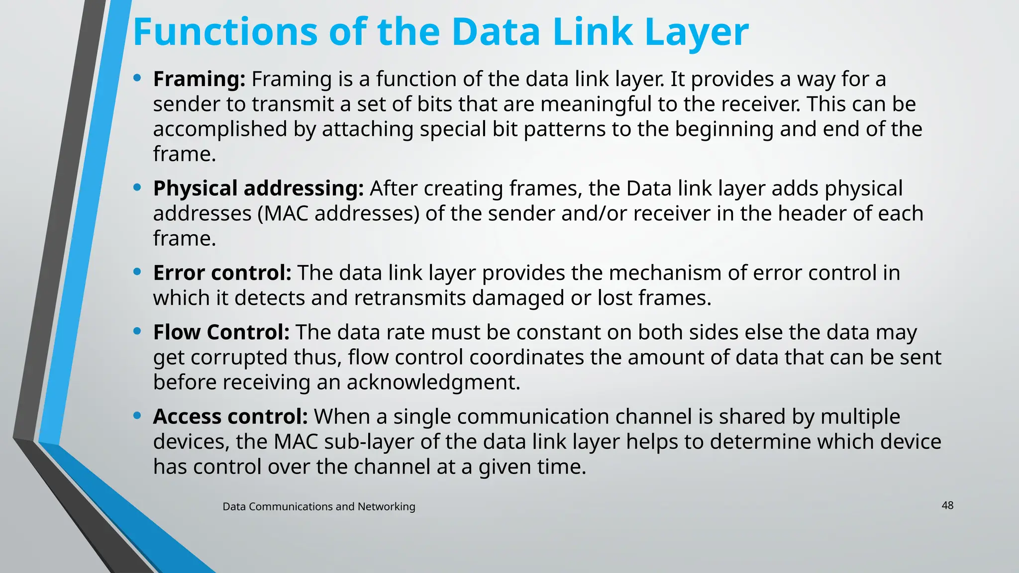Data Communications and Networking 48
Functions of the Data Link Layer
• Framing: Framing is a function of the data link layer. It provides a way for a
sender to transmit a set of bits that are meaningful to the receiver. This can be
accomplished by attaching special bit patterns to the beginning and end of the
frame.
• Physical addressing: After creating frames, the Data link layer adds physical
addresses (MAC addresses) of the sender and/or receiver in the header of each
frame.
• Error control: The data link layer provides the mechanism of error control in
which it detects and retransmits damaged or lost frames.
• Flow Control: The data rate must be constant on both sides else the data may
get corrupted thus, flow control coordinates the amount of data that can be sent
before receiving an acknowledgment.
• Access control: When a single communication channel is shared by multiple
devices, the MAC sub-layer of the data link layer helps to determine which device
has control over the channel at a given time.
 