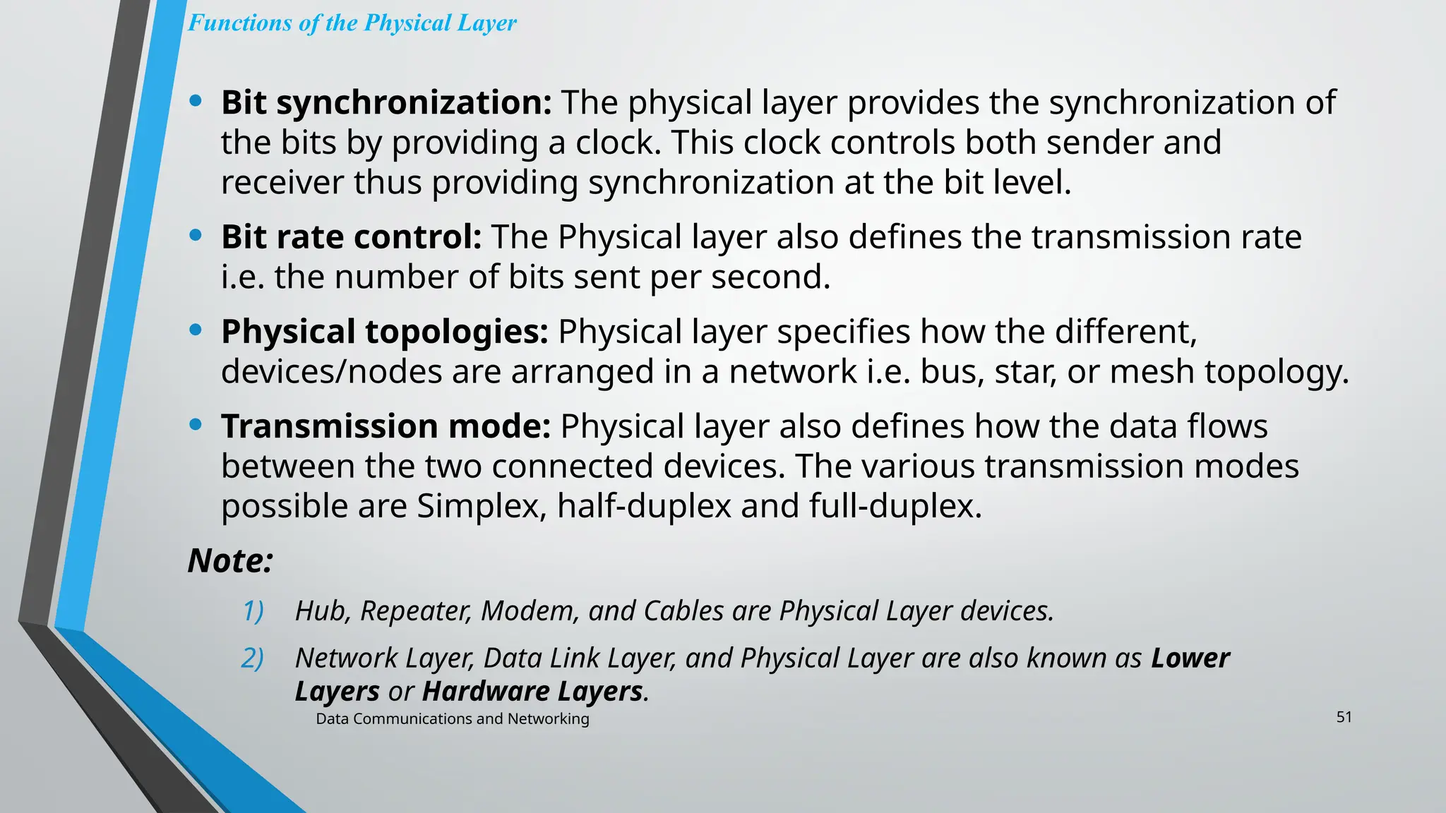 Data Communications and Networking 51
Functions of the Physical Layer
• Bit synchronization: The physical layer provides the synchronization of
the bits by providing a clock. This clock controls both sender and
receiver thus providing synchronization at the bit level.
• Bit rate control: The Physical layer also defines the transmission rate
i.e. the number of bits sent per second.
• Physical topologies: Physical layer specifies how the different,
devices/nodes are arranged in a network i.e. bus, star, or mesh topology.
• Transmission mode: Physical layer also defines how the data flows
between the two connected devices. The various transmission modes
possible are Simplex, half-duplex and full-duplex.
Note:
1) Hub, Repeater, Modem, and Cables are Physical Layer devices.
2) Network Layer, Data Link Layer, and Physical Layer are also known as Lower
Layers or Hardware Layers.
 