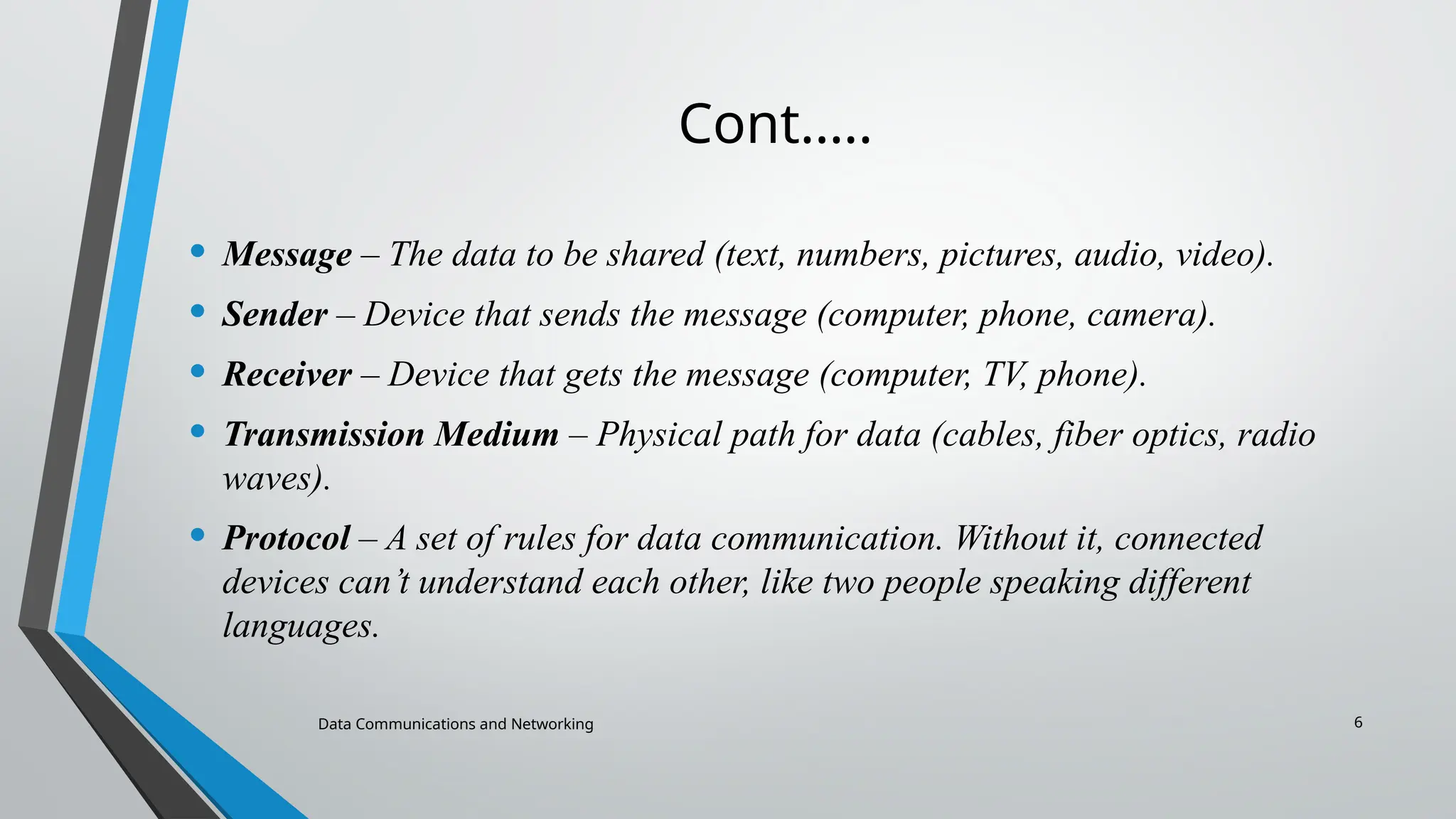 Data Communications and Networking 6
Cont.….
• Message – The data to be shared (text, numbers, pictures, audio, video).
• Sender – Device that sends the message (computer, phone, camera).
• Receiver – Device that gets the message (computer, TV, phone).
• Transmission Medium – Physical path for data (cables, fiber optics, radio
waves).
• Protocol – A set of rules for data communication. Without it, connected
devices can’t understand each other, like two people speaking different
languages.
 