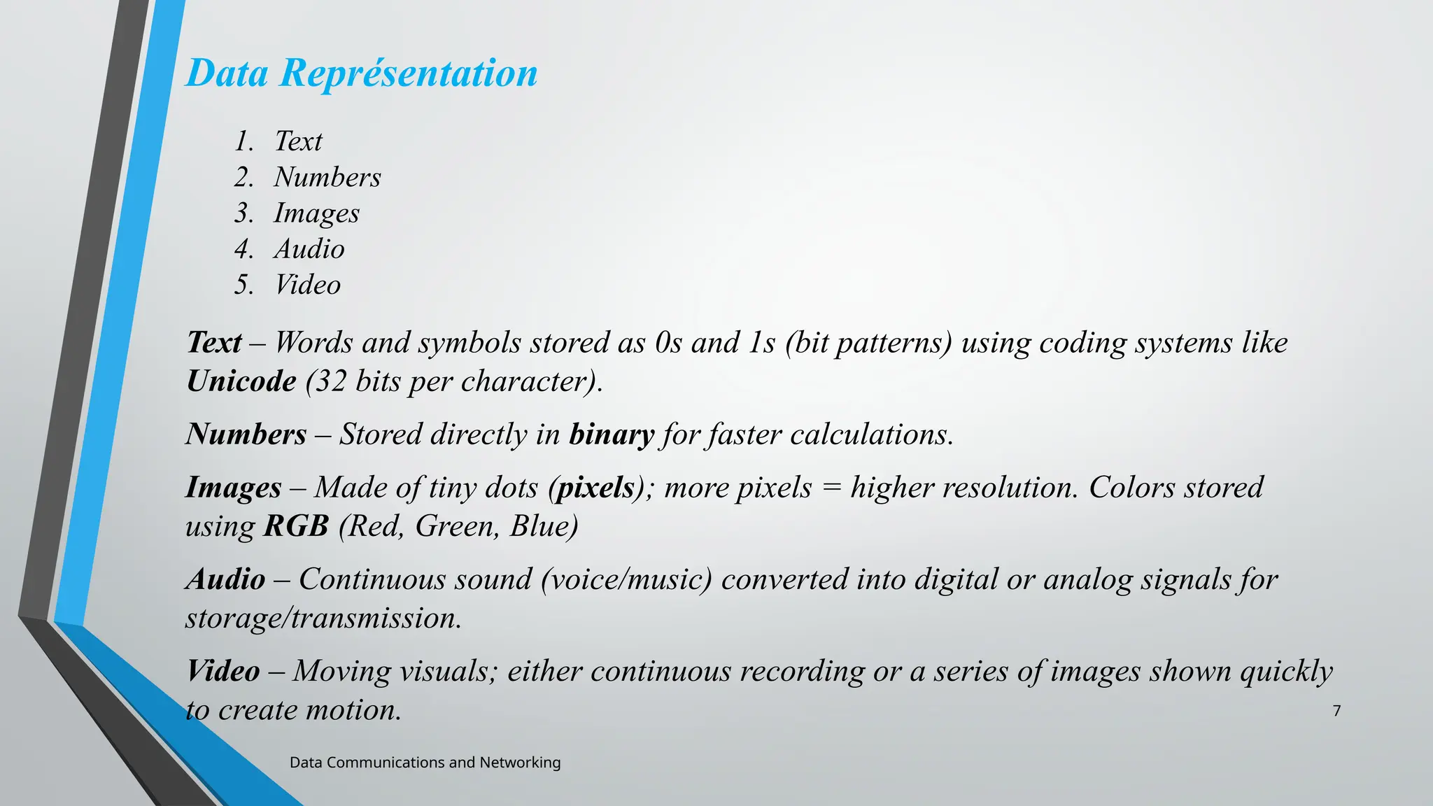 7
Data Représentation
Text – Words and symbols stored as 0s and 1s (bit patterns) using coding systems like
Unicode (32 bits per character).
Numbers – Stored directly in binary for faster calculations.
Images – Made of tiny dots (pixels); more pixels = higher resolution. Colors stored
using RGB (Red, Green, Blue)
Audio – Continuous sound (voice/music) converted into digital or analog signals for
storage/transmission.
Video – Moving visuals; either continuous recording or a series of images shown quickly
to create motion.
Data Communications and Networking
1. Text
2. Numbers
3. Images
4. Audio
5. Video
 