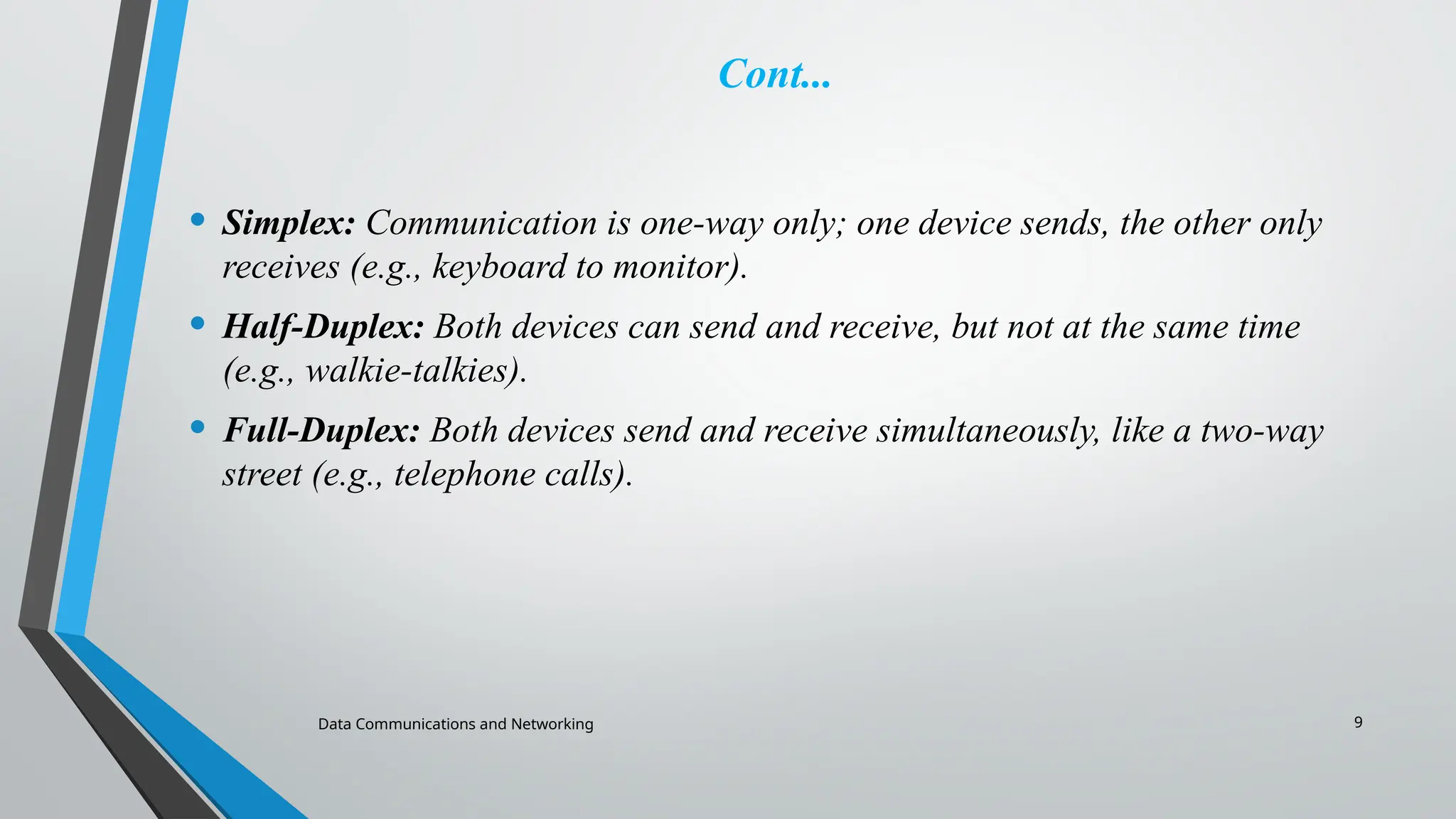 Data Communications and Networking 9
Cont...
• Simplex: Communication is one-way only; one device sends, the other only
receives (e.g., keyboard to monitor).
• Half-Duplex: Both devices can send and receive, but not at the same time
(e.g., walkie-talkies).
• Full-Duplex: Both devices send and receive simultaneously, like a two-way
street (e.g., telephone calls).
 