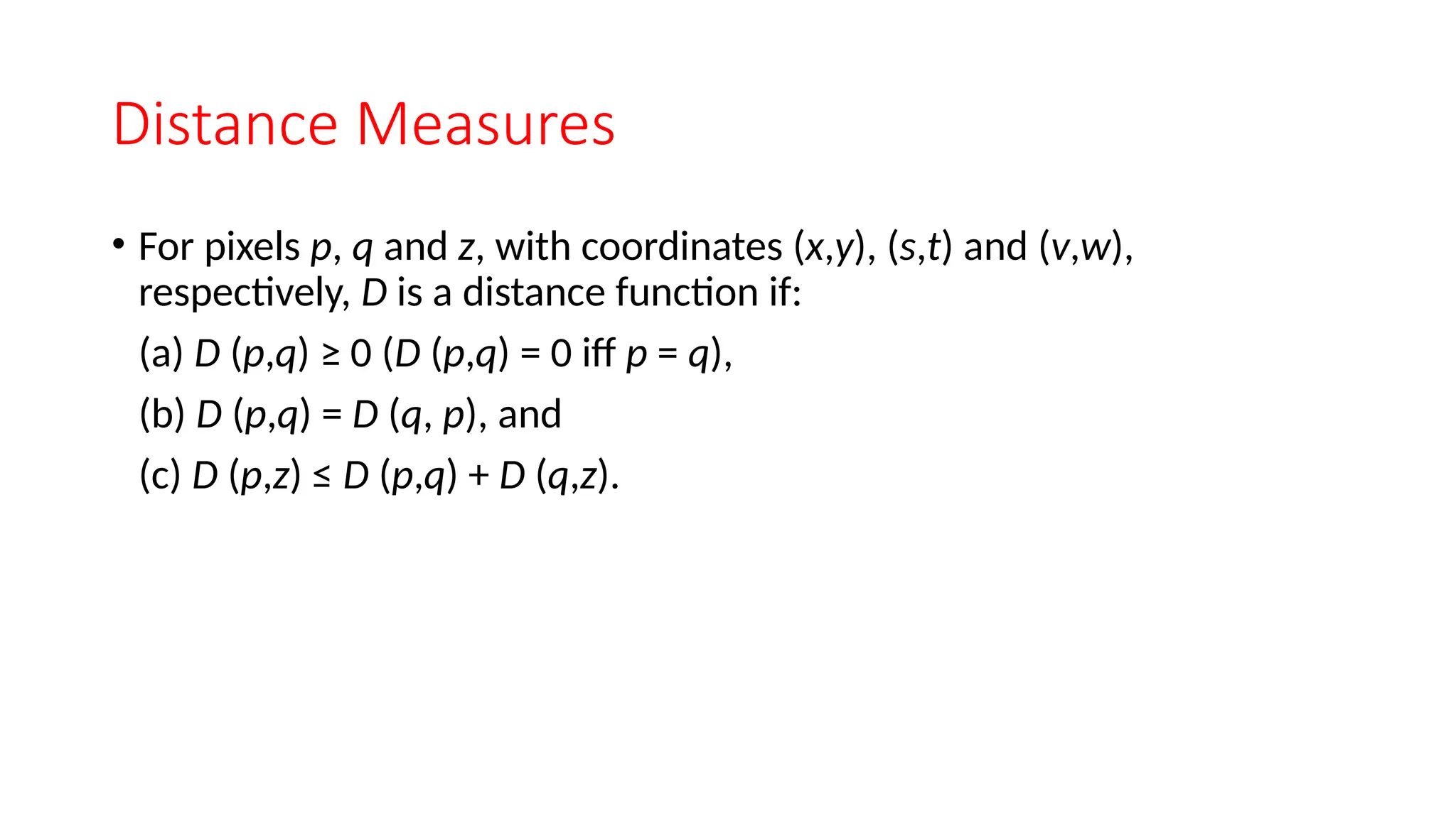 Distance Measures
• For pixels p, q and z, with coordinates (x,y), (s,t) and (v,w),
respectively, D is a distance function if:
(a) D (p,q) ≥ 0 (D (p,q) = 0 iff p = q),
(b) D (p,q) = D (q, p), and
(c) D (p,z) ≤ D (p,q) + D (q,z).
 