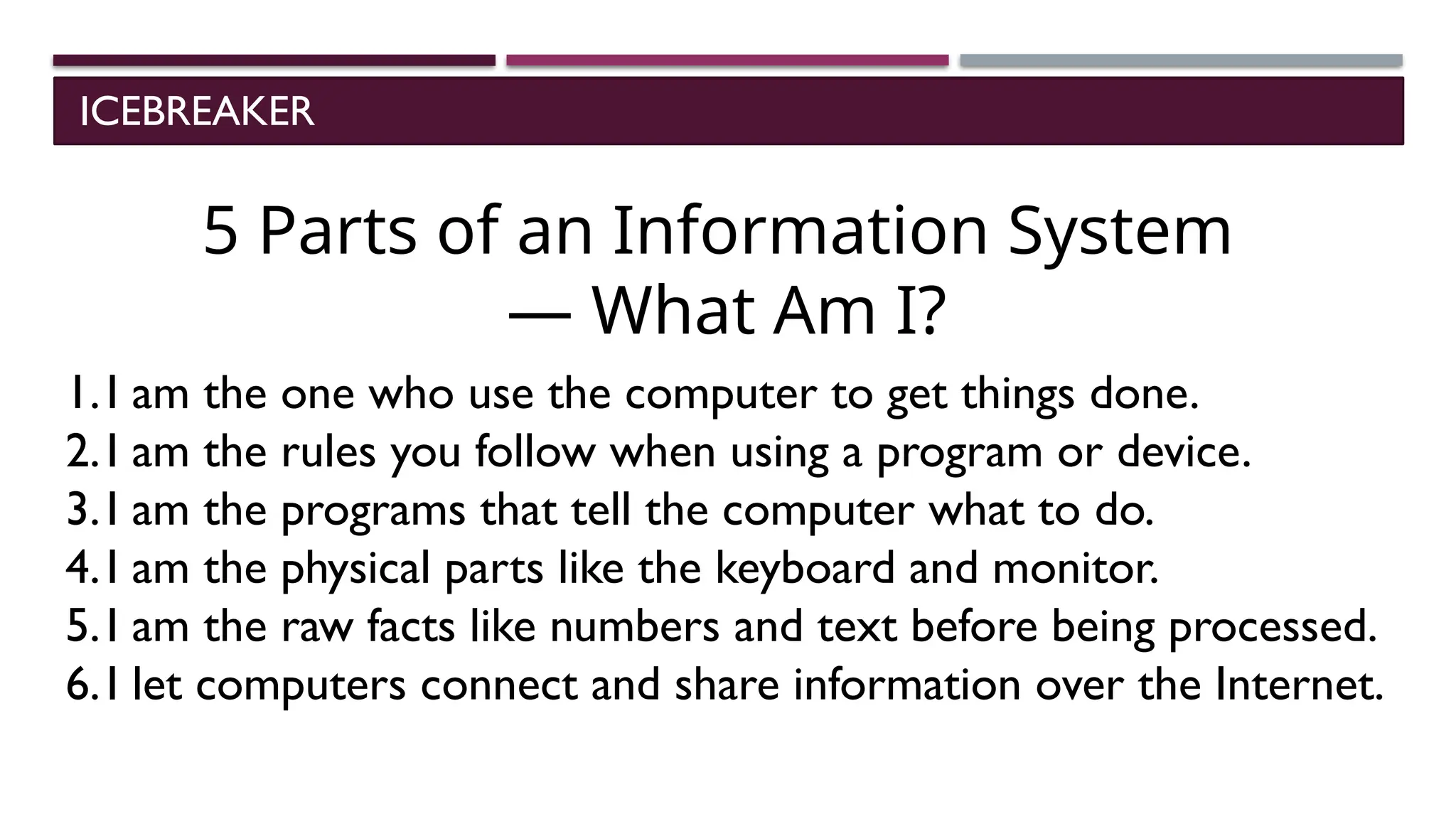 ICEBREAKER
5 Parts of an Information System
— What Am I?
1.I am the one who use the computer to get things done.
2.I am the rules you follow when using a program or device.
3.I am the programs that tell the computer what to do.
4.I am the physical parts like the keyboard and monitor.
5.I am the raw facts like numbers and text before being processed.
6.I let computers connect and share information over the Internet.
 