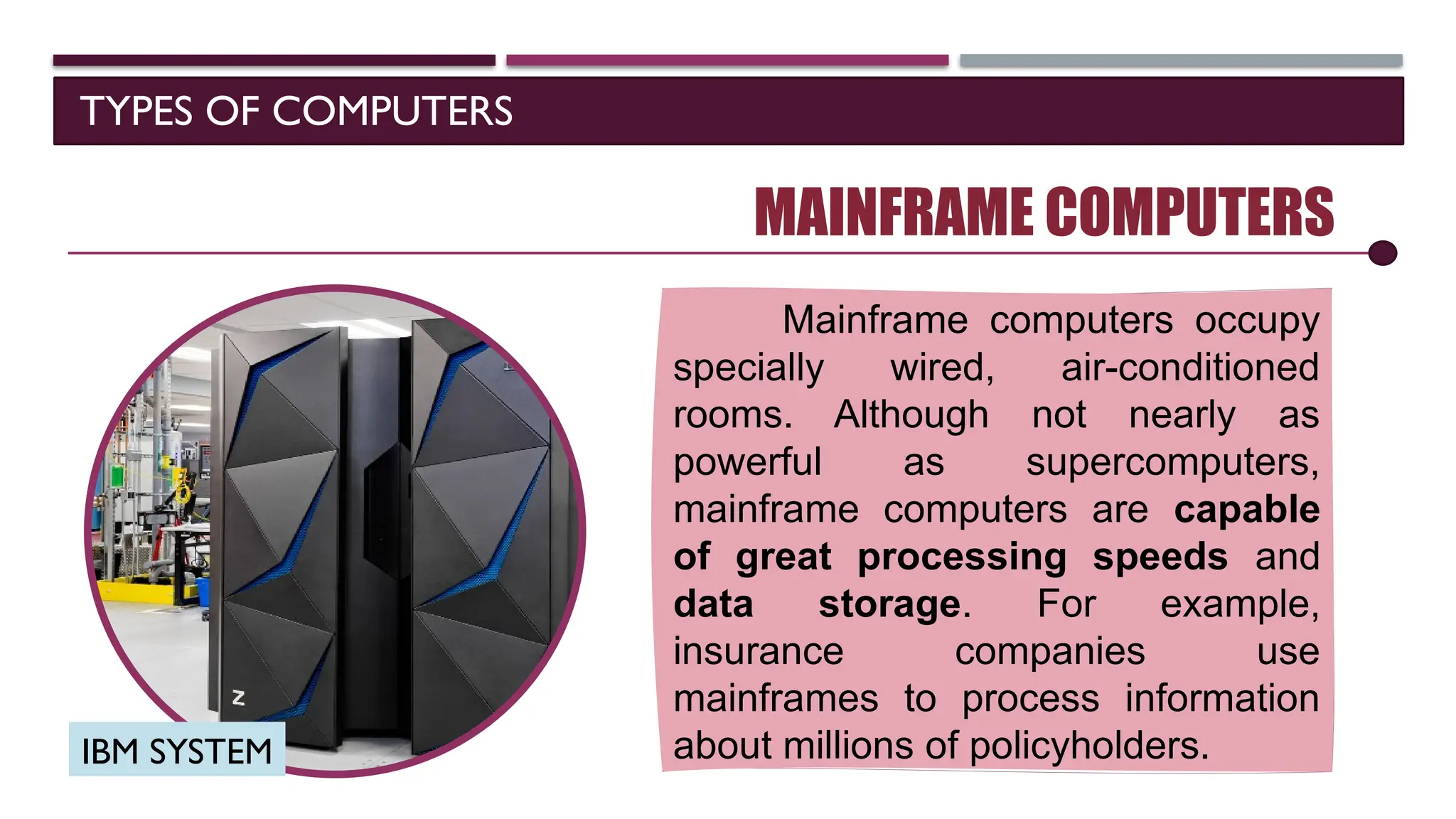 TYPES OF COMPUTERS
MAINFRAME COMPUTERS
Mainframe computers occupy
specially wired, air-conditioned
rooms. Although not nearly as
powerful as supercomputers,
mainframe computers are capable
of great processing speeds and
data storage. For example,
insurance companies use
mainframes to process information
about millions of policyholders.
SOFTWARE
IBM SYSTEM
 