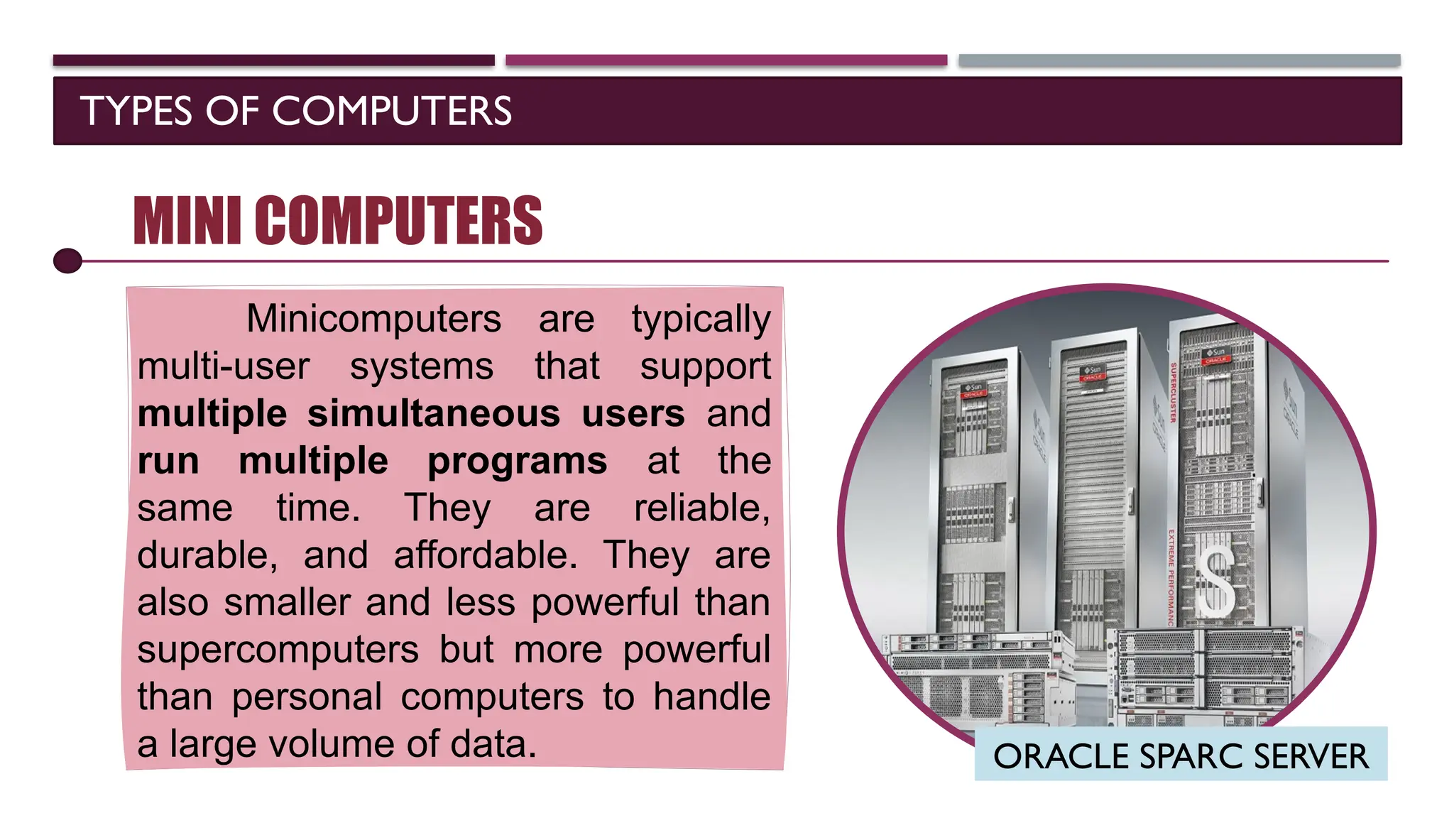 TYPES OF COMPUTERS
SOFTWARE
MINI COMPUTERS
Minicomputers are typically
multi-user systems that support
multiple simultaneous users and
run multiple programs at the
same time. They are reliable,
durable, and affordable. They are
also smaller and less powerful than
supercomputers but more powerful
than personal computers to handle
a large volume of data. ORACLE SPARC SERVER
 