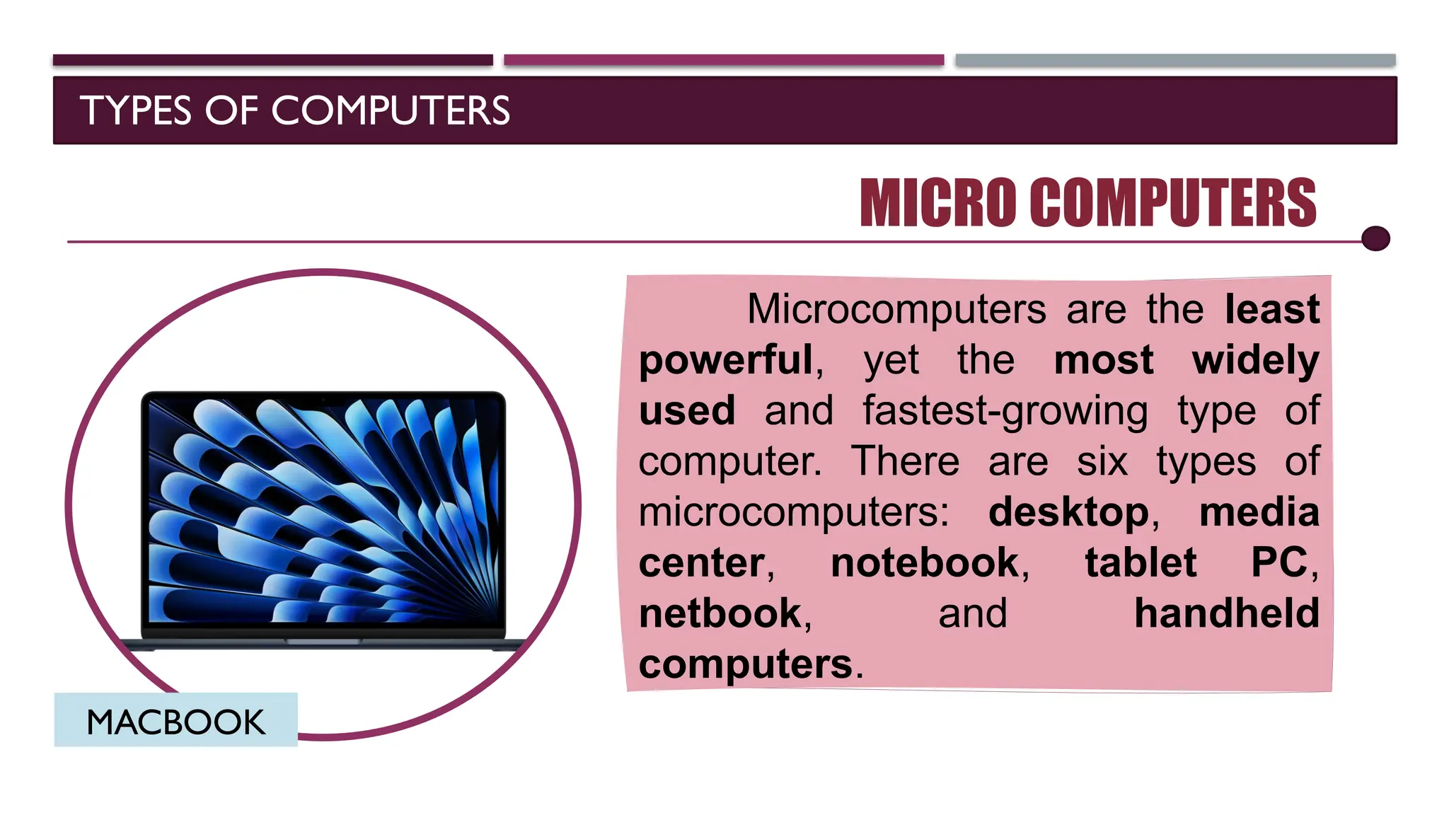 TYPES OF COMPUTERS
MICRO COMPUTERS
Microcomputers are the least
powerful, yet the most widely
used and fastest-growing type of
computer. There are six types of
microcomputers: desktop, media
center, notebook, tablet PC,
netbook, and handheld
computers.
MACBOOK
 