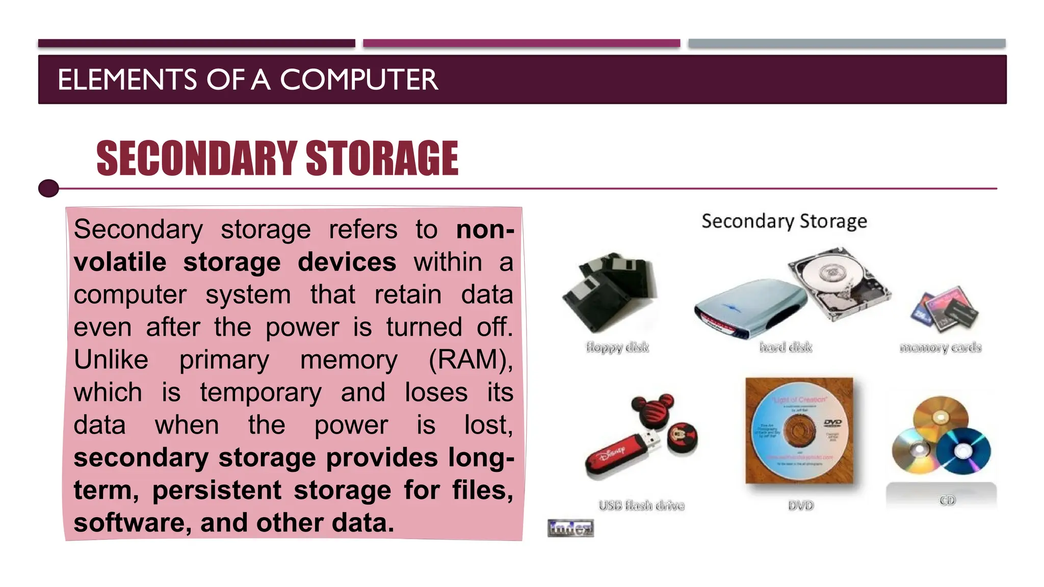 ELEMENTS OF A COMPUTER
SOFTWARE
SECONDARY STORAGE
Secondary storage refers to non-
volatile storage devices within a
computer system that retain data
even after the power is turned off.
Unlike primary memory (RAM),
which is temporary and loses its
data when the power is lost,
secondary storage provides long-
term, persistent storage for files,
software, and other data.
 