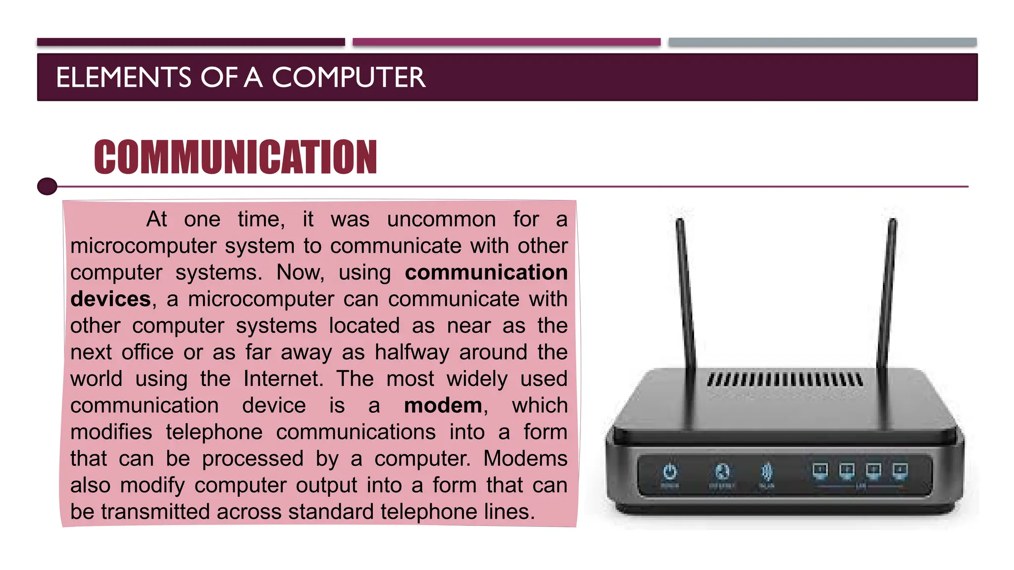 ELEMENTS OF A COMPUTER
SOFTWARE
COMMUNICATION
At one time, it was uncommon for a
microcomputer system to communicate with other
computer systems. Now, using communication
devices, a microcomputer can communicate with
other computer systems located as near as the
next office or as far away as halfway around the
world using the Internet. The most widely used
communication device is a modem, which
modifies telephone communications into a form
that can be processed by a computer. Modems
also modify computer output into a form that can
be transmitted across standard telephone lines.
 