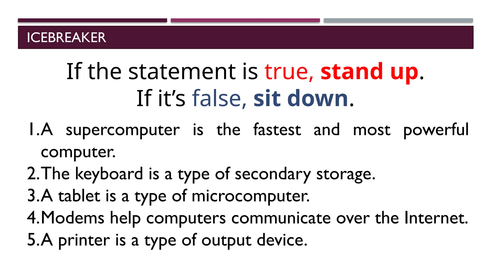 ICEBREAKER
If the statement is true, stand up.
If it’s false, sit down.
1.A supercomputer is the fastest and most powerful
computer.
2.The keyboard is a type of secondary storage.
3.A tablet is a type of microcomputer.
4.Modems help computers communicate over the Internet.
5.A printer is a type of output device.
 
