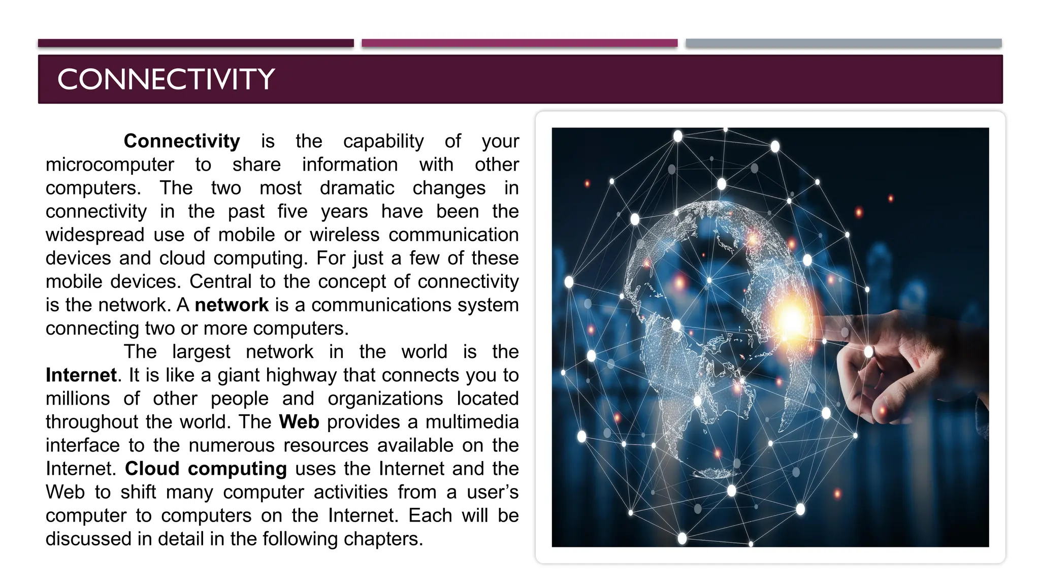 CONNECTIVITY
Connectivity is the capability of your
microcomputer to share information with other
computers. The two most dramatic changes in
connectivity in the past five years have been the
widespread use of mobile or wireless communication
devices and cloud computing. For just a few of these
mobile devices. Central to the concept of connectivity
is the network. A network is a communications system
connecting two or more computers.
The largest network in the world is the
Internet. It is like a giant highway that connects you to
millions of other people and organizations located
throughout the world. The Web provides a multimedia
interface to the numerous resources available on the
Internet. Cloud computing uses the Internet and the
Web to shift many computer activities from a user’s
computer to computers on the Internet. Each will be
discussed in detail in the following chapters.
 