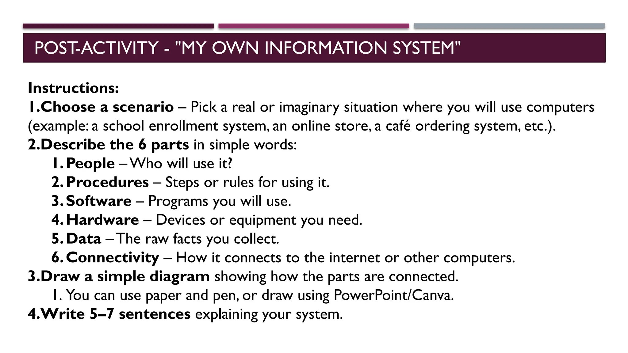 POST-ACTIVITY - "MY OWN INFORMATION SYSTEM"
Instructions:
1.Choose a scenario – Pick a real or imaginary situation where you will use computers
(example: a school enrollment system, an online store, a café ordering system, etc.).
2.Describe the 6 parts in simple words:
1.People – Who will use it?
2.Procedures – Steps or rules for using it.
3.Software – Programs you will use.
4.Hardware – Devices or equipment you need.
5.Data – The raw facts you collect.
6.Connectivity – How it connects to the internet or other computers.
3.Draw a simple diagram showing how the parts are connected.
1. You can use paper and pen, or draw using PowerPoint/Canva.
4.Write 5–7 sentences explaining your system.
 