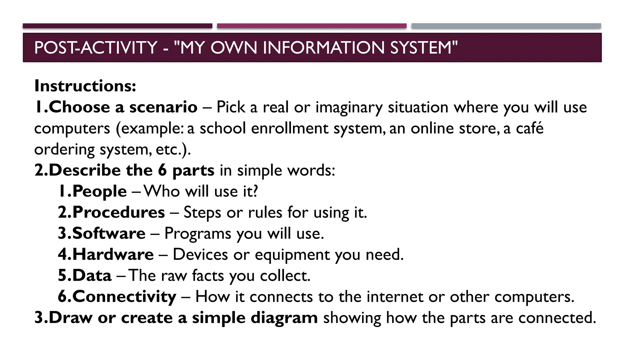 POST-ACTIVITY - "MY OWN INFORMATION SYSTEM"
Instructions:
1.Choose a scenario – Pick a real or imaginary situation where you will use
computers (example: a school enrollment system, an online store, a café
ordering system, etc.).
2.Describe the 6 parts in simple words:
1.People – Who will use it?
2.Procedures – Steps or rules for using it.
3.Software – Programs you will use.
4.Hardware – Devices or equipment you need.
5.Data – The raw facts you collect.
6.Connectivity – How it connects to the internet or other computers.
3.Draw or create a simple diagram showing how the parts are connected.
 