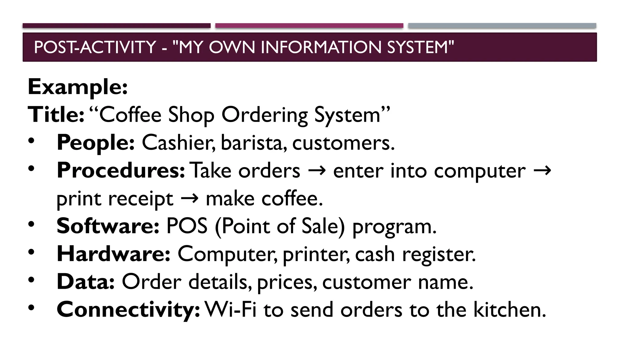 POST-ACTIVITY - "MY OWN INFORMATION SYSTEM"
Example:
Title: “Coffee Shop Ordering System”
• People: Cashier, barista, customers.
• Procedures: Take orders enter into computer
→ →
print receipt make coffee.
→
• Software: POS (Point of Sale) program.
• Hardware: Computer, printer, cash register.
• Data: Order details, prices, customer name.
• Connectivity: Wi-Fi to send orders to the kitchen.
 