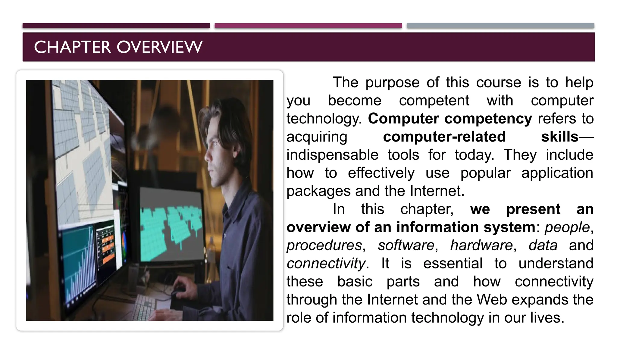 CHAPTER OVERVIEW
The purpose of this course is to help
you become competent with computer
technology. Computer competency refers to
acquiring computer-related skills—
indispensable tools for today. They include
how to effectively use popular application
packages and the Internet.
In this chapter, we present an
overview of an information system: people,
procedures, software, hardware, data and
connectivity. It is essential to understand
these basic parts and how connectivity
through the Internet and the Web expands the
role of information technology in our lives.
 