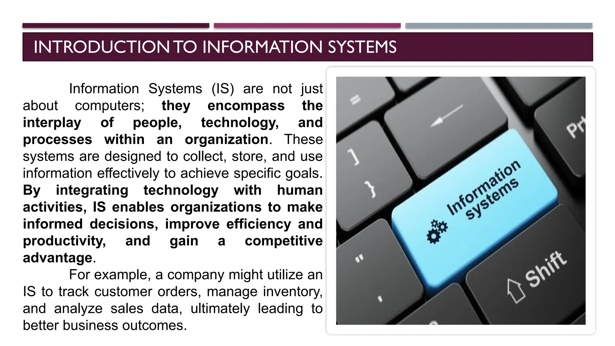 INTRODUCTIONTO INFORMATION SYSTEMS
Information Systems (IS) are not just
about computers; they encompass the
interplay of people, technology, and
processes within an organization. These
systems are designed to collect, store, and use
information effectively to achieve specific goals.
By integrating technology with human
activities, IS enables organizations to make
informed decisions, improve efficiency and
productivity, and gain a competitive
advantage.
For example, a company might utilize an
IS to track customer orders, manage inventory,
and analyze sales data, ultimately leading to
better business outcomes.
 