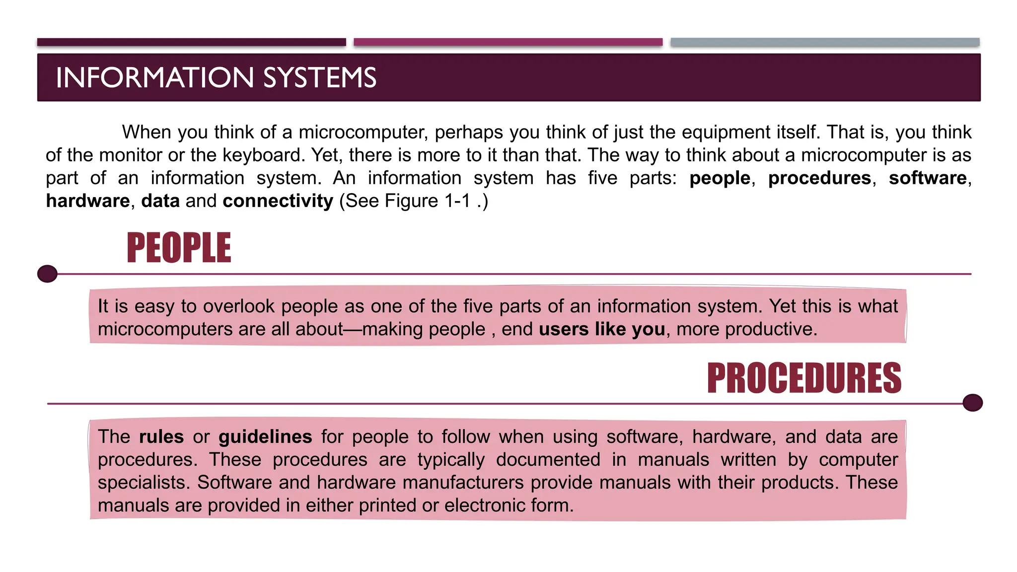 INFORMATION SYSTEMS
When you think of a microcomputer, perhaps you think of just the equipment itself. That is, you think
of the monitor or the keyboard. Yet, there is more to it than that. The way to think about a microcomputer is as
part of an information system. An information system has five parts: people, procedures, software,
hardware, data and connectivity (See Figure 1-1 .)
PEOPLE
It is easy to overlook people as one of the five parts of an information system. Yet this is what
microcomputers are all about—making people , end users like you, more productive.
PROCEDURES
The rules or guidelines for people to follow when using software, hardware, and data are
procedures. These procedures are typically documented in manuals written by computer
specialists. Software and hardware manufacturers provide manuals with their products. These
manuals are provided in either printed or electronic form.
 