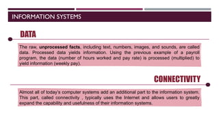 INFORMATION SYSTEMS
CONNECTIVITY
Almost all of today’s computer systems add an additional part to the information system.
This part, called connectivity , typically uses the Internet and allows users to greatly
expand the capability and usefulness of their information systems.
SOFTWARE
DATA
The raw, unprocessed facts, including text, numbers, images, and sounds, are called
data. Processed data yields information. Using the previous example of a payroll
program, the data (number of hours worked and pay rate) is processed (multiplied) to
yield information (weekly pay).
 