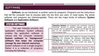 SOFTWARE
Software, as we mentioned, is another name for programs. Programs are the instructions
that tell the computer how to process data into the form you want. In most cases, the words
software and programs are interchangeable. There are two major kinds of software: System
Software and Application Software.
The user interacts primarily with
application software. System software
enables the application software to
interact with the computer hardware.
System software is “background”
software that helps the computer
manage its own internal resources.
System software is not a single program.
Rather it is a collection of programs,
including the following:
SYSTEM SOFTWARE Operating Systems are programs that coordinate computer
resources, provide an interface between users and the
computer, and run applications. Windows and the Mac OS are
two of the best-known operating systems for today’s
microcomputer users.
Utilities perform specific tasks related to managing computer
resources. For example, the Windows utility called Disk
Defragmenter locates and eliminates unnecessary file
fragments and rearranges files and unused disk space to
optimize computer operations.
Device Drivers are specialized programs designed to allow
particular input or output devices to communicate with the rest
of the computer system.
 