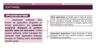 SOFTWARE
Application software, also
known as application programs or
simply applications, are computer
programs designed to perform
specific tasks for end-users. Unlike
system software, which manages the
computer itself, application software
focuses on helping users accomplish
specific goals.
APPLICATION SOFTWARE Basic applications are widely used in nearly all career
areas. They are the kinds of programs you have to know
to be considered computer competent. One of these
basic applications is a browser to navigate, explore, and
find information on the Internet.
Specialized Applications include thousands of other
programs that are more narrowly focused on specific
disciplines and occupations.
 