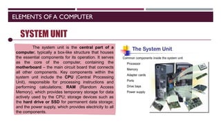 ELEMENTS OF A COMPUTER
SOFTWARE
SYSTEM UNIT
The system unit is the central part of a
computer, typically a box-like structure that houses
the essential components for its operation. It serves
as the core of the computer, containing the
motherboard – the main circuit board that connects
all other components. Key components within the
system unit include the CPU (Central Processing
Unit), responsible for processing instructions and
performing calculations; RAM (Random Access
Memory), which provides temporary storage for data
actively used by the CPU; storage devices such as
the hard drive or SSD for permanent data storage;
and the power supply, which provides electricity to all
the components.
 