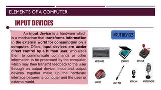 ELEMENTS OF A COMPUTER
SOFTWARE
INPUT DEVICES
An input device is a hardware which
is a mechanism that transforms information
in the external world for consumption by a
computer. Often, input devices are under
direct control by a human user, who uses
them to communicate commands or other
information to be processed by the computer,
which may then transmit feedback to the user
through an output device. Input and output
devices together make up the hardware
interface between a computer and the user or
external world.
 