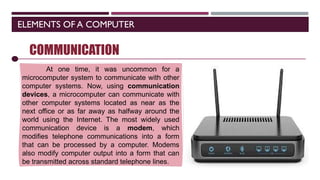 ELEMENTS OF A COMPUTER
SOFTWARE
COMMUNICATION
At one time, it was uncommon for a
microcomputer system to communicate with other
computer systems. Now, using communication
devices, a microcomputer can communicate with
other computer systems located as near as the
next office or as far away as halfway around the
world using the Internet. The most widely used
communication device is a modem, which
modifies telephone communications into a form
that can be processed by a computer. Modems
also modify computer output into a form that can
be transmitted across standard telephone lines.
 