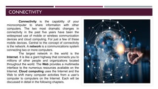 CONNECTIVITY
Connectivity is the capability of your
microcomputer to share information with other
computers. The two most dramatic changes in
connectivity in the past five years have been the
widespread use of mobile or wireless communication
devices and cloud computing. For just a few of these
mobile devices. Central to the concept of connectivity
is the network. A network is a communications system
connecting two or more computers.
The largest network in the world is the
Internet. It is like a giant highway that connects you to
millions of other people and organizations located
throughout the world. The Web provides a multimedia
interface to the numerous resources available on the
Internet. Cloud computing uses the Internet and the
Web to shift many computer activities from a user’s
computer to computers on the Internet. Each will be
discussed in detail in the following chapters.
 