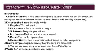 POST-ACTIVITY - "MY OWN INFORMATION SYSTEM"
Instructions:
1.Choose a scenario – Pick a real or imaginary situation where you will use computers
(example: a school enrollment system, an online store, a café ordering system, etc.).
2.Describe the 6 parts in simple words:
1.People – Who will use it?
2.Procedures – Steps or rules for using it.
3.Software – Programs you will use.
4.Hardware – Devices or equipment you need.
5.Data – The raw facts you collect.
6.Connectivity – How it connects to the internet or other computers.
3.Draw a simple diagram showing how the parts are connected.
1. You can use paper and pen, or draw using PowerPoint/Canva.
4.Write 5–7 sentences explaining your system.
 