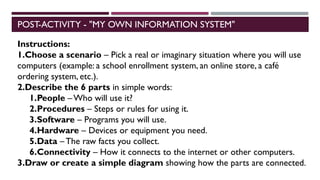 POST-ACTIVITY - "MY OWN INFORMATION SYSTEM"
Instructions:
1.Choose a scenario – Pick a real or imaginary situation where you will use
computers (example: a school enrollment system, an online store, a café
ordering system, etc.).
2.Describe the 6 parts in simple words:
1.People – Who will use it?
2.Procedures – Steps or rules for using it.
3.Software – Programs you will use.
4.Hardware – Devices or equipment you need.
5.Data – The raw facts you collect.
6.Connectivity – How it connects to the internet or other computers.
3.Draw or create a simple diagram showing how the parts are connected.
 