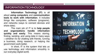 INFORMATION TECHNOLOGY
Information Technology (IT) is all
about using computers and communication
tools to work with information. It includes
things like computers, software (programs),
and networks (ways to connect devices and
share data).
The main job of IT is to help people
and organizations handle information
quickly and easily. This means storing,
finding, sending, and using data in many ways
—whether it’s for chatting with friends, running
a business, doing research, or helping the
government work better.
In short, IT is the system that lets us
use technology and information smoothly in
our everyday digital world.
 