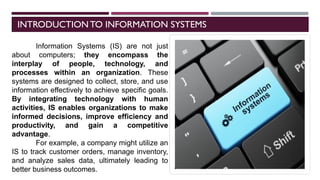 INTRODUCTIONTO INFORMATION SYSTEMS
Information Systems (IS) are not just
about computers; they encompass the
interplay of people, technology, and
processes within an organization. These
systems are designed to collect, store, and use
information effectively to achieve specific goals.
By integrating technology with human
activities, IS enables organizations to make
informed decisions, improve efficiency and
productivity, and gain a competitive
advantage.
For example, a company might utilize an
IS to track customer orders, manage inventory,
and analyze sales data, ultimately leading to
better business outcomes.
 