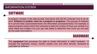 INFORMATION SYSTEMS
SOFTWARE
A program consists of the step-by-step instructions that tell the computer how to do its
work. Software is another name for a program or programs. The purpose of software
is to convert data (unprocessed facts) into information (processed facts). For example, a
payroll program would instruct the computer to take the number of hours you worked in a
week (data) and multiply it by your pay rate (data) to determine how much you are paid
for the week (information).
HARDWARE
The equipment that processes the data to create information is called hardware . It
includes the keyboard, mouse, monitor, system unit, and other devices. Hardware is
controlled by software.
 