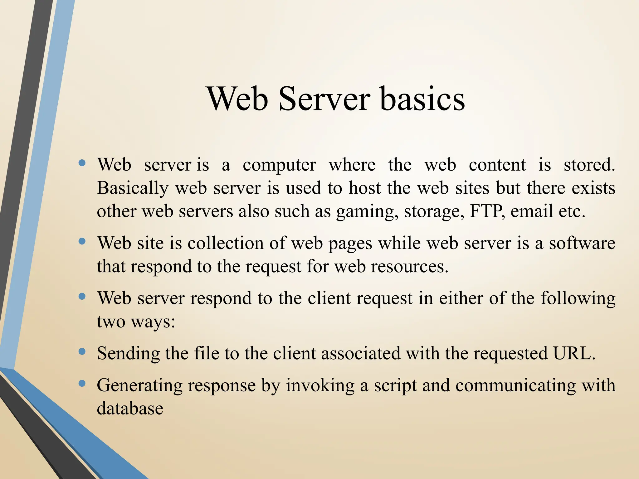 Web Server basics
• Web server is a computer where the web content is stored.
Basically web server is used to host the web sites but there exists
other web servers also such as gaming, storage, FTP, email etc.
• Web site is collection of web pages while web server is a software
that respond to the request for web resources.
• Web server respond to the client request in either of the following
two ways:
• Sending the file to the client associated with the requested URL.
• Generating response by invoking a script and communicating with
database
 