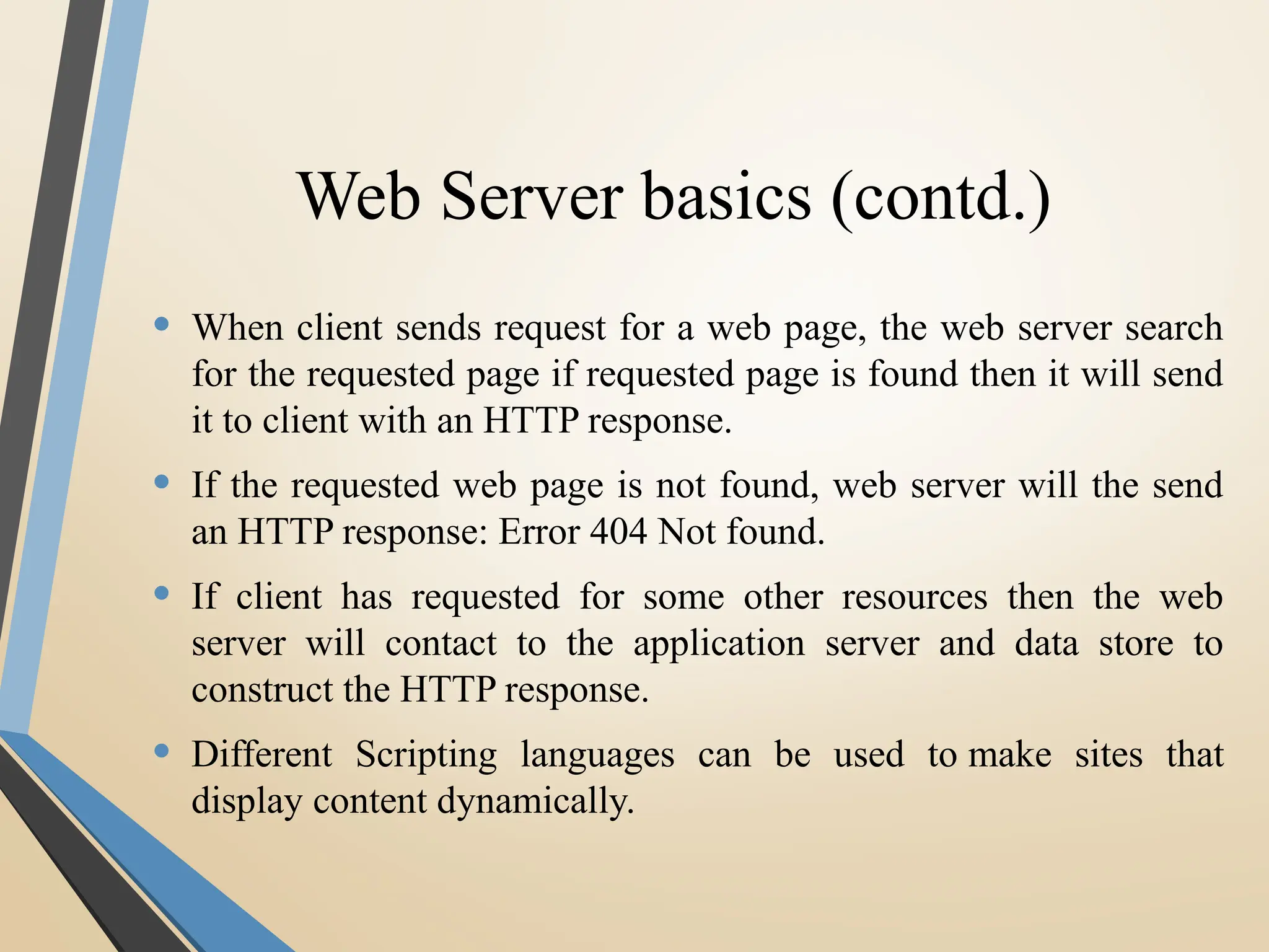 Web Server basics (contd.)
• When client sends request for a web page, the web server search
for the requested page if requested page is found then it will send
it to client with an HTTP response.
• If the requested web page is not found, web server will the send
an HTTP response: Error 404 Not found.
• If client has requested for some other resources then the web
server will contact to the application server and data store to
construct the HTTP response.
• Different Scripting languages can be used to make sites that
display content dynamically.
 