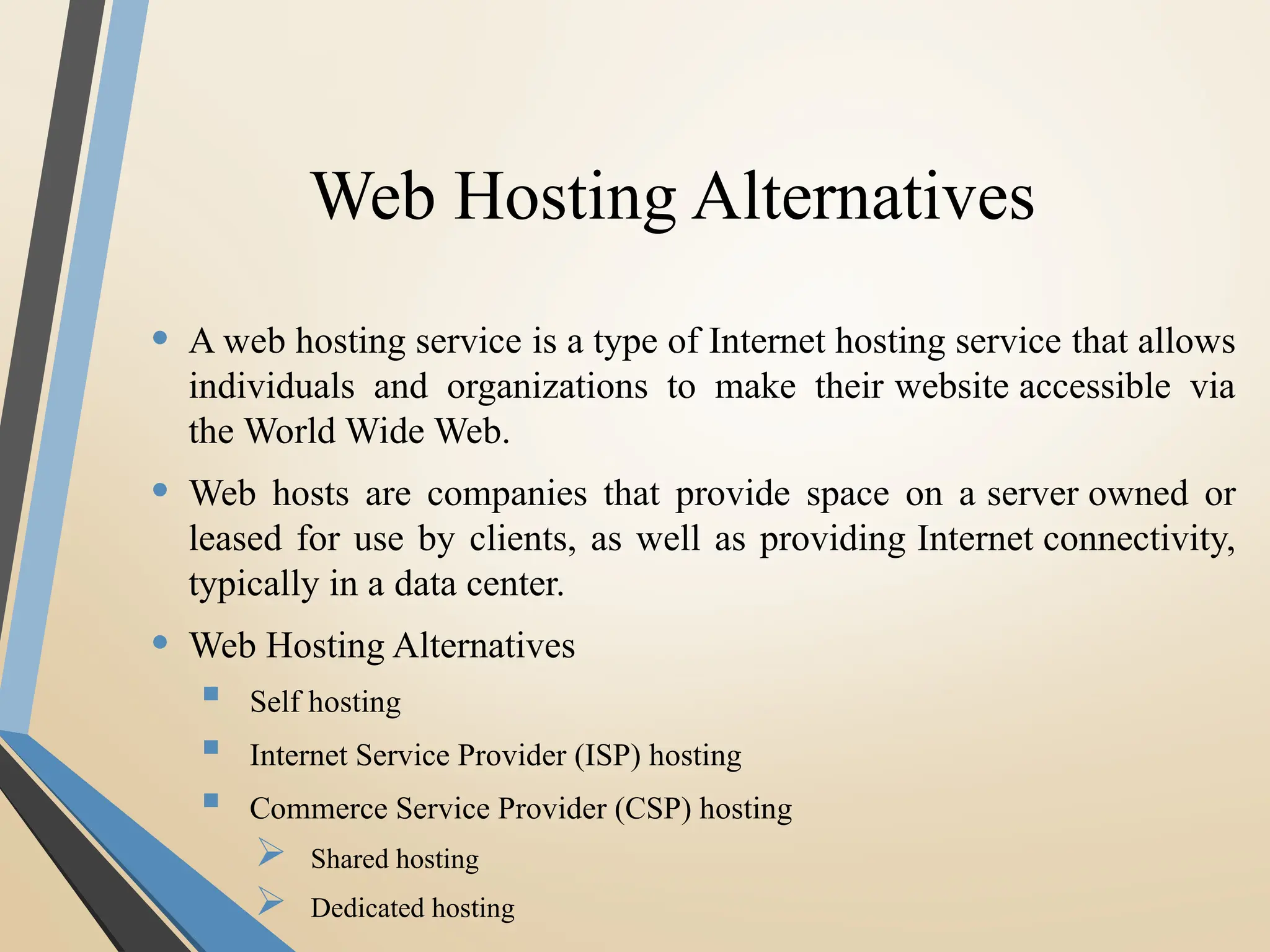 Web Hosting Alternatives
• A web hosting service is a type of Internet hosting service that allows
individuals and organizations to make their website accessible via
the World Wide Web.
• Web hosts are companies that provide space on a server owned or
leased for use by clients, as well as providing Internet connectivity,
typically in a data center.
• Web Hosting Alternatives
 Self hosting
 Internet Service Provider (ISP) hosting
 Commerce Service Provider (CSP) hosting
 Shared hosting
 Dedicated hosting
 
