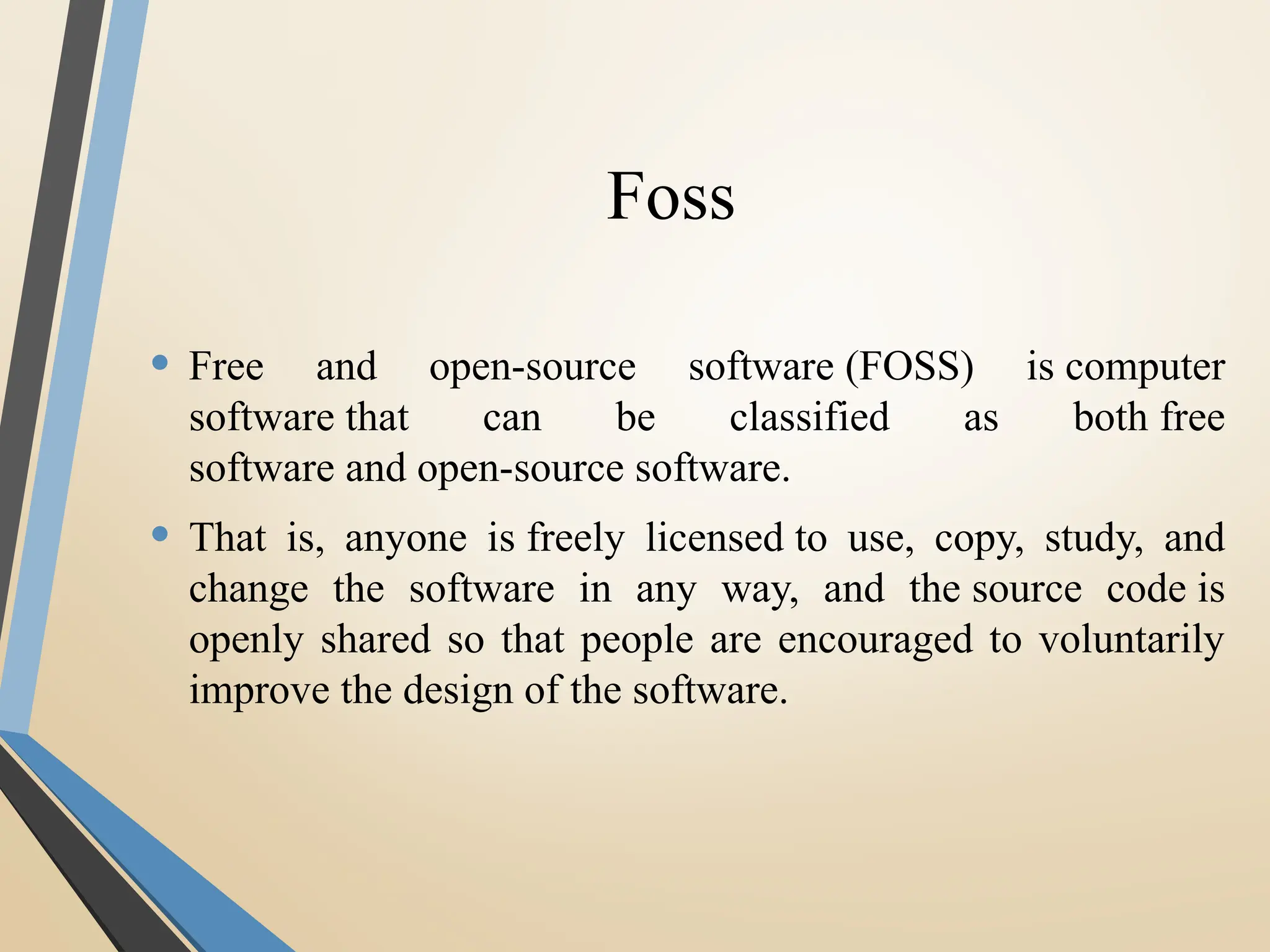 Foss
• Free and open-source software (FOSS) is computer
software that can be classified as both free
software and open-source software.
• That is, anyone is freely licensed to use, copy, study, and
change the software in any way, and the source code is
openly shared so that people are encouraged to voluntarily
improve the design of the software.
 
