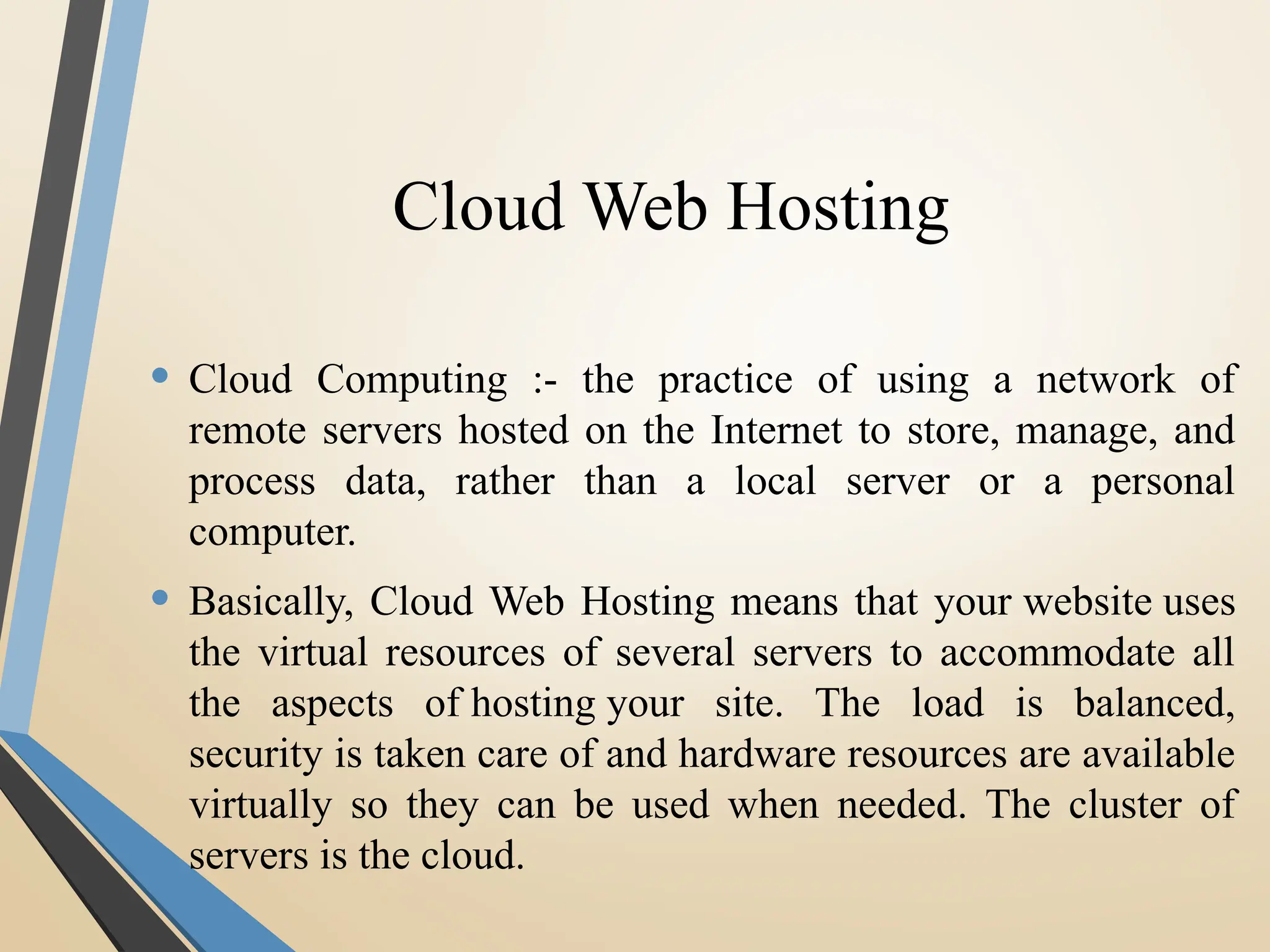 Cloud Web Hosting
• Cloud Computing :- the practice of using a network of
remote servers hosted on the Internet to store, manage, and
process data, rather than a local server or a personal
computer.
• Basically, Cloud Web Hosting means that your website uses
the virtual resources of several servers to accommodate all
the aspects of hosting your site. The load is balanced,
security is taken care of and hardware resources are available
virtually so they can be used when needed. The cluster of
servers is the cloud.
 