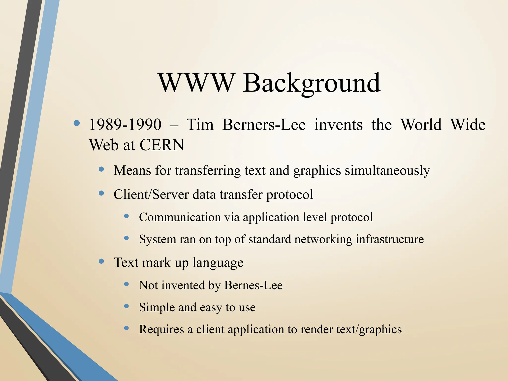WWW Background
• 1989-1990 – Tim Berners-Lee invents the World Wide
Web at CERN
• Means for transferring text and graphics simultaneously
• Client/Server data transfer protocol
• Communication via application level protocol
• System ran on top of standard networking infrastructure
• Text mark up language
• Not invented by Bernes-Lee
• Simple and easy to use
• Requires a client application to render text/graphics
 