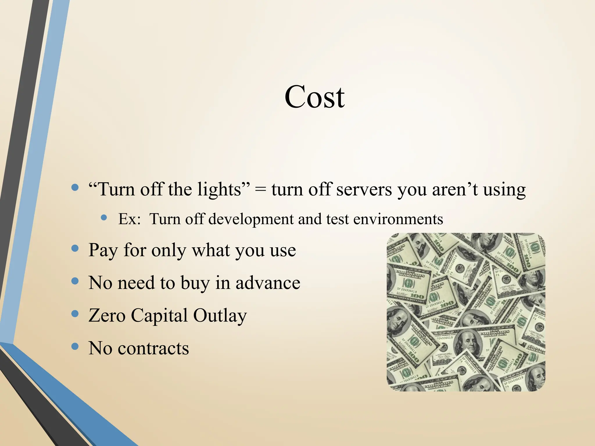 Cost
• “Turn off the lights” = turn off servers you aren’t using
• Ex: Turn off development and test environments
• Pay for only what you use
• No need to buy in advance
• Zero Capital Outlay
• No contracts
 