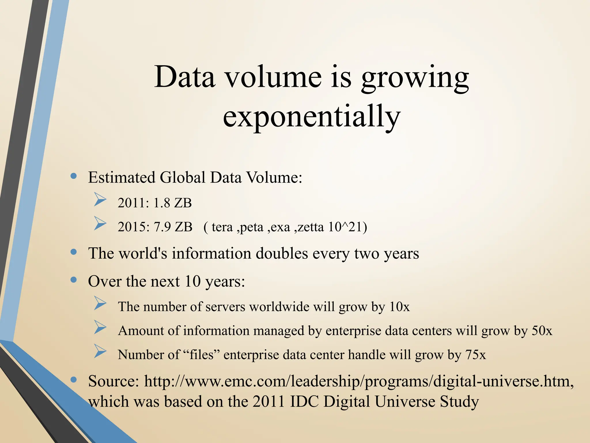Data volume is growing
exponentially
• Estimated Global Data Volume:
 2011: 1.8 ZB
 2015: 7.9 ZB ( tera ,peta ,exa ,zetta 10^21)
• The world's information doubles every two years
• Over the next 10 years:
 The number of servers worldwide will grow by 10x
 Amount of information managed by enterprise data centers will grow by 50x
 Number of “files” enterprise data center handle will grow by 75x
• Source: http://www.emc.com/leadership/programs/digital-universe.htm,
which was based on the 2011 IDC Digital Universe Study
 