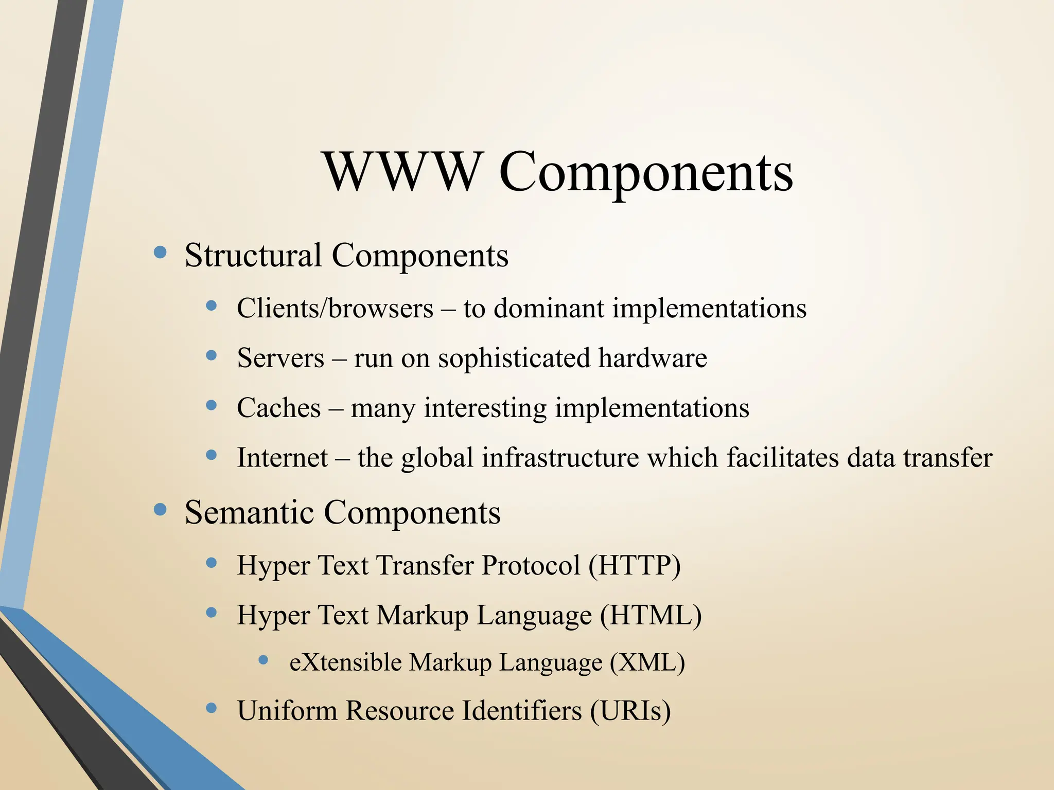 WWW Components
• Structural Components
• Clients/browsers – to dominant implementations
• Servers – run on sophisticated hardware
• Caches – many interesting implementations
• Internet – the global infrastructure which facilitates data transfer
• Semantic Components
• Hyper Text Transfer Protocol (HTTP)
• Hyper Text Markup Language (HTML)
• eXtensible Markup Language (XML)
• Uniform Resource Identifiers (URIs)
 