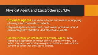 Physical Agent and Electrotherapy/EPA
• Physical agents are various forms and means of applying
of energy and materials to patients.
• Physical agents include heat, cold, water, pressure, sound,
electromagnetrc radratron, and electncal currents.
• Electrotherapy or EPA (Electro physical agent) is the
therapeutic application of various physical agents like heat, cold ,
water , pressure, sound, electromagnetic radiations, and electrical
currents to patient for therapeutic purpose.
 