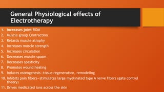 General Physiological effects of
Electrotherapy
1. Increases joint ROM
2. Muscle group Contraction
3. Retards muscle atrophy
4. Increases muscle strength
5. Increases circulation
6. Decreases muscle spasm
7. Decreases spasticity
8. Promotes wound healing
9. Induces osteogenesis—tissue regeneration, remodeling
10. Inhibits pain fibers—stimulates large myelinated type A nerve fibers (gate control
theory)
11. Drives medicated ions across the skin
 