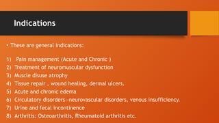 Indications
• These are general indications:
1) Pain management (Acute and Chronic )
2) Treatment of neuromuscular dysfunction
3) Muscle disuse atrophy
4) Tissue repair , wound healing, dermal ulcers.
5) Acute and chronic edema
6) Circulatory disorders—neurovascular disorders, venous insufficiency.
7) Urine and fecal incontinence
8) Arthritis: Osteoarthritis, Rheumatoid arthritis etc.
 