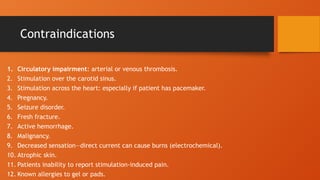Contraindications
1. Circulatory impairment: arterial or venous thrombosis.
2. Stimulation over the carotid sinus.
3. Stimulation across the heart: especially if patient has pacemaker.
4. Pregnancy.
5. Seizure disorder.
6. Fresh fracture.
7. Active hemorrhage.
8. Malignancy.
9. Decreased sensation—direct current can cause burns (electrochemical).
10. Atrophic skin.
11. Patients inability to report stimulation-induced pain.
12. Known allergies to gel or pads.
 