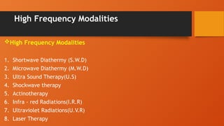 High Frequency Modalities
High Frequency Modalities
1. Shortwave Diathermy (S.W.D)
2. Microwave Diathermy (M.W.D)
3. Ultra Sound Therapy(U.S)
4. Shockwave therapy
5. Actinotherapy
6. Infra - red Radiations(I.R.R)
7. Ultraviolet Radiations(U.V.R)
8. Laser Therapy
 