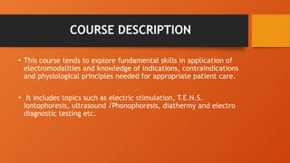 COURSE DESCRIPTION
• This course tends to explore fundamental skills in application of
electromodalities and knowledge of indications, contraindications
and physiological principles needed for appropriate patient care.
• It includes topics such as electric stimulation, T.E.N.S.
Iontophoresis, ultrasound /Phonophoresis, diathermy and electro
diagnostic testing etc.
 