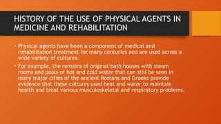 HISTORY OF THE USE OF PHYSICAL AGENTS IN
MEDICINE AND REHABILITATION
• Physical agents have been a component of medical and
rehabilitation treatment for many centuries and are used across a
wide variety of cultures.
• For example, the remains of original bath houses with steam
rooms and pools of hot and cold water that can still be seen in
many major cities of the ancient Romans and Greeks provide
evidence that these cultures used heat and water to maintain
health and treat various musculoskeletal and respiratory problems.
 