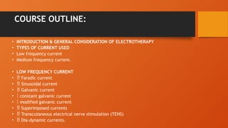 COURSE OUTLINE:
• INTRODUCTION & GENERAL CONSIDERATION OF ELECTROTHERAPY
• TYPES OF CURRENT USED
• Low frequency current
• Medium frequency current.
• LOW FREQUENCY CURRENT
•  Faradic current
•  Sinusoidal current
•  Galvanic current
•  constant galvanic current
•  modified galvanic current
•  Superimposed currents
•  Transcutaneous electrical nerve stimulation (TENS)
•  Dia-dynamic currents.
 